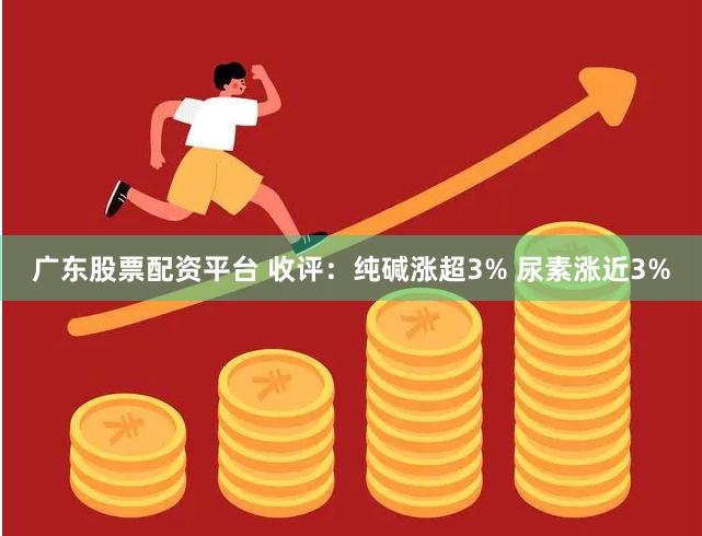 广东股票配资平台 收评：纯碱涨超3% 尿素涨近3%