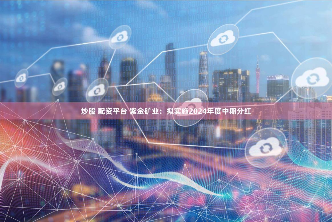 炒股 配资平台 紫金矿业：拟实施2024年度中期分红