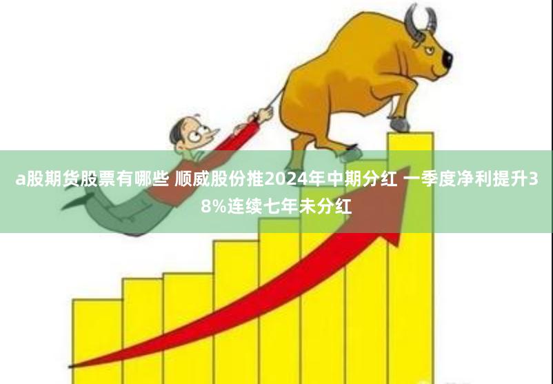 a股期货股票有哪些 顺威股份推2024年中期分红 一季度净利提升38%连续七年未分红