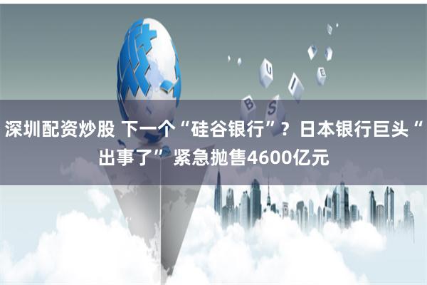 深圳配资炒股 下一个“硅谷银行”？日本银行巨头“出事了” 紧急抛售4600亿元