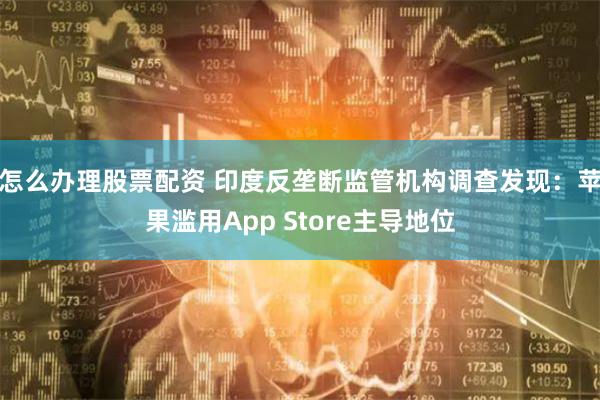 怎么办理股票配资 印度反垄断监管机构调查发现：苹果滥用App Store主导地位