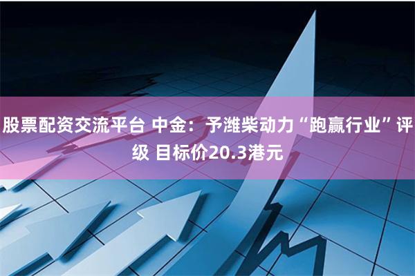 股票配资交流平台 中金：予潍柴动力“跑赢行业”评级 目标价20.3港元